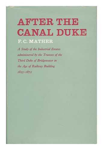 MATHER, FREDERICK CLARE - After the Canal Duke: a Study of the Industrial Estates Administered by the Trustees of the Third Duke of Bridgewater in the Age of Railway Building, 1825-1872