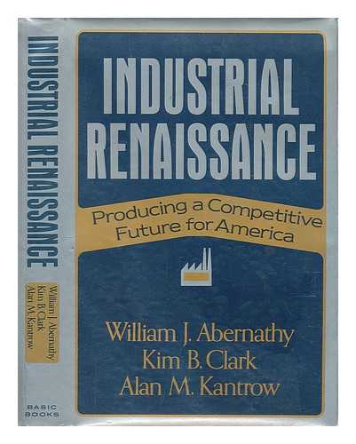 ABERNATHY, WILLIAM J. , CLARK, KIM B. & KANTROW, ALAN M (1947-?) JOINT AUTHORS - Industrial Renaissance : Producing a Competitive Future for America