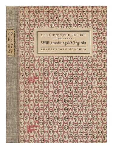 GOODWIN, RUTHERFOORD (1901-) - A Brief and True Report Concerning Williamsburg in Virginia. Being an Account of the Most Important Occurences in That Place from its First Beginnings to the Present Day