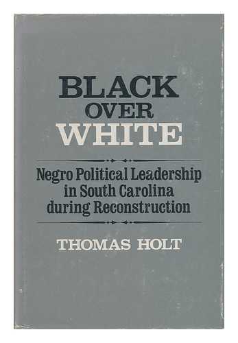 HOLT, THOMAS C. (THOMAS CLEVELAND) (1942-?) - Black over White : Negro Political Leadership in South Carolina During Reconstruction