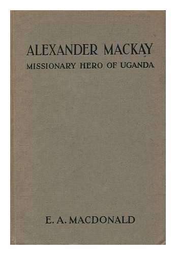 MACKAY, ALEXANDER MURDOCH - [MACDONALD, E. A. , PSEUD. I. E. ANDREW MELROSE.] - Alexander Mackay: Missionary Hero of Uganda ; by the Author of the Story of Stanley