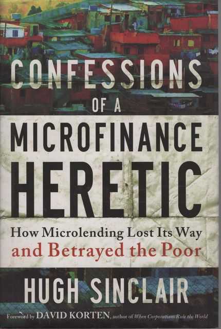 Confessions of a Microfinance Heretic: How Microlending Lost Its way and Betrayed the Poor
