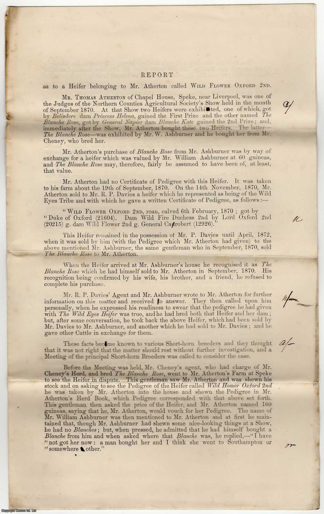 1870 Short Horn Cattle Breeders. - Short Horn Cattle Breeder Pedigree dispute regarding a Heifer belonging to Mr. Atherton of Chapel House, Speke, near Liverpool, called Wild Flower Oxford 2nd. It appears Mr. Atherton was sold a 'ringer' at the Northern Counties Argicultural Society show, and the details of this issue. 8 x 13 inches, 4 printed pages folded.