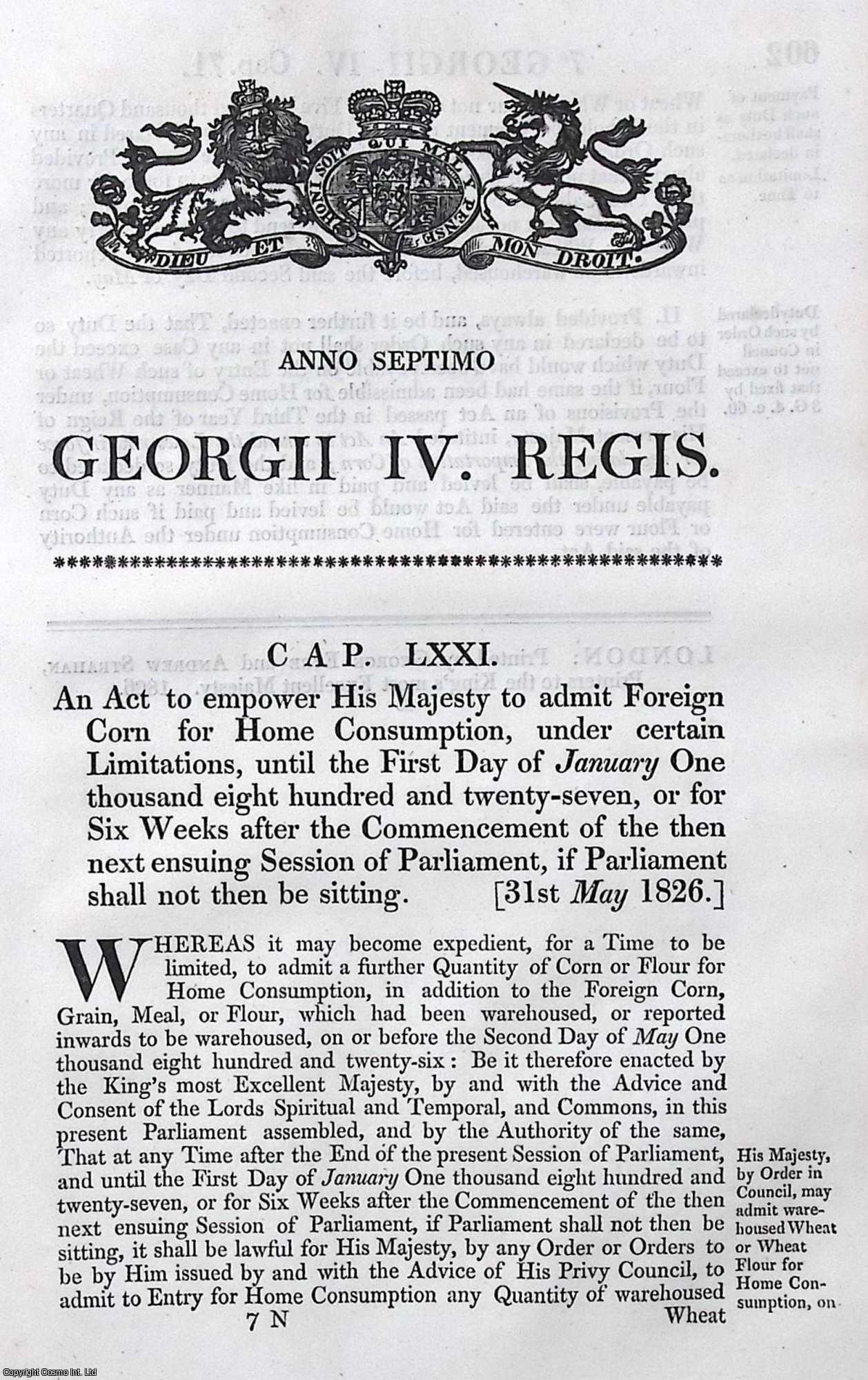 King George IV - Corn Act 1826 c. 71. An Act to empower His Majesty to admit Foreign Corn for Home Consumption, under certain Limitations, until the 1st Jan 1827, or for Six Weeks after the Commencement of the then next ensuing Session of Parliament, if Parliament shall not then be sitting.