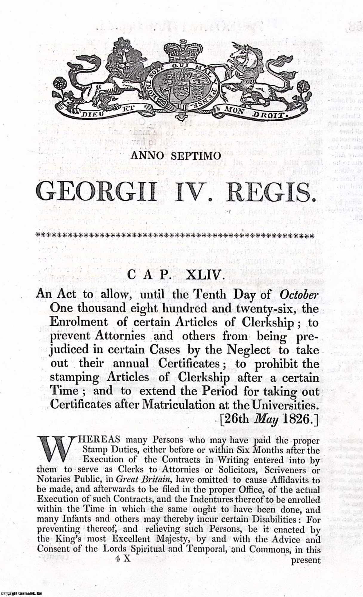 King George IV - Stamps Act 1826 c. 44. An Act to allow, until the 10th Oct 1826, the Enrolment of certain Articles of Clerkship ; to prevent Attornies and others from being prejudiced in certain Cases by the Neglect to take out their annual Certificates ; to prohibit the stamping Articles of Clerkship after a certain Time ; and to extend the Period for taking out Certificates after Matriculation at the Universities.
