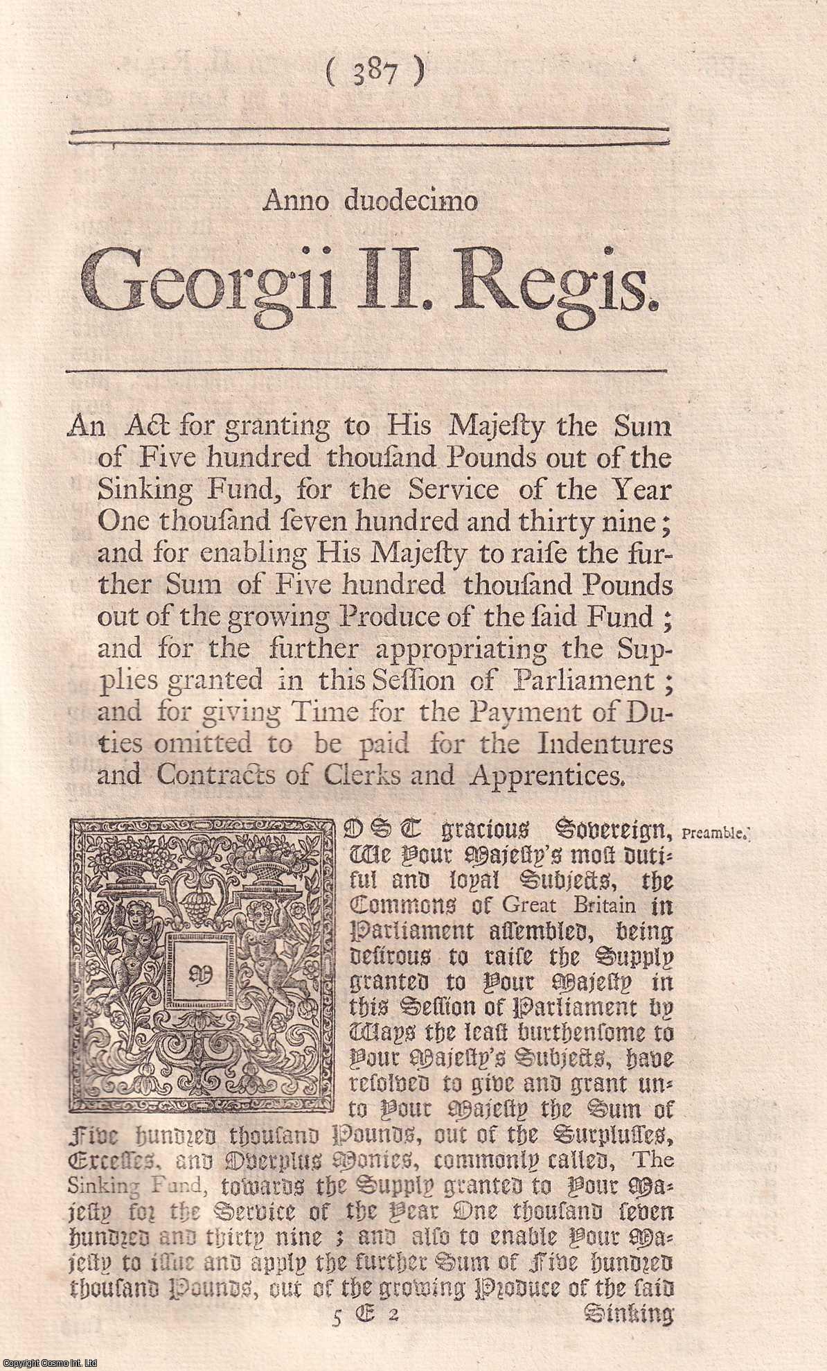 KING GEORGE II - BLACK LETTER ACT - Supply, etc. Act 1738. An Act for granting to His Majesty the Sum of £500,000, out of the Sinking Fund, for the Service of the Year 1739; and for enabling His Majesty to raise the further Sum of £500,000, out of the growing Produce of the said Fund; and for the further appropriating the Supplies granted in this Session of Parliament; and for giving Time for the Payment of Duties omitted to be paid for the Indentures and Contracts of Clerks and Apprentices. 12 Geo. 2. c. 19.